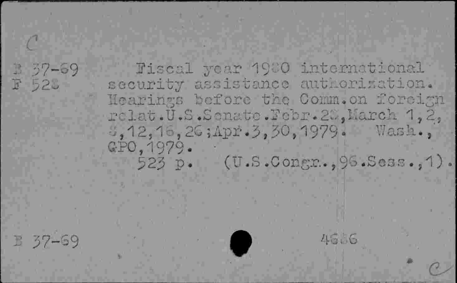 ﻿2 57-39
fiscal year 1900 international security assistance authorisation. Hearings before the Comm.on foreign rolat.U.S.Senate.Pobr.26,March 1,2, ■-,12,16,20;Apr.5,50,1979- Wash.,' Q-PO,1979-
525 p. (U.S .Congr., 96 .Seas ., 1) .
4 b‘ 6